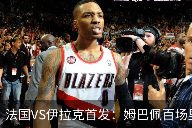 法国VS伊拉克首发：姆巴佩百场里程碑 奥利塞配登贝莱